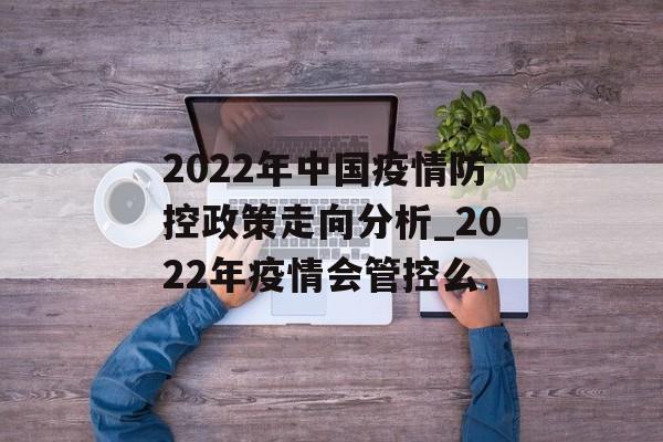 2022年中国疫情防控政策走向分析_2022年疫情会管控么