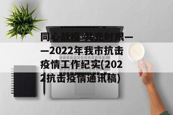 同心战疫 共克时艰——2022年我市抗击疫情工作纪实(2022抗击疫情通讯稿)