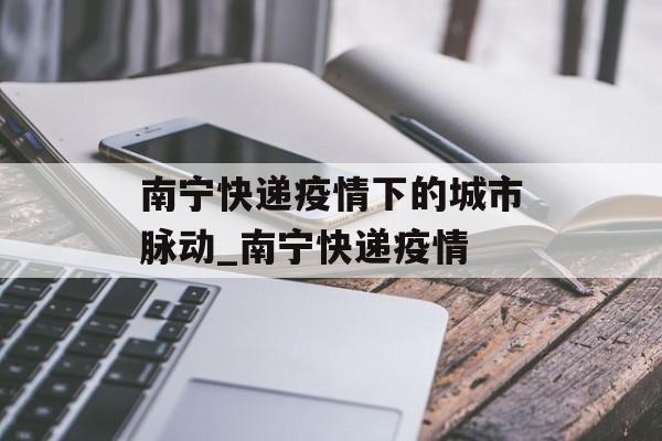南宁快递疫情下的城市脉动_南宁快递疫情
