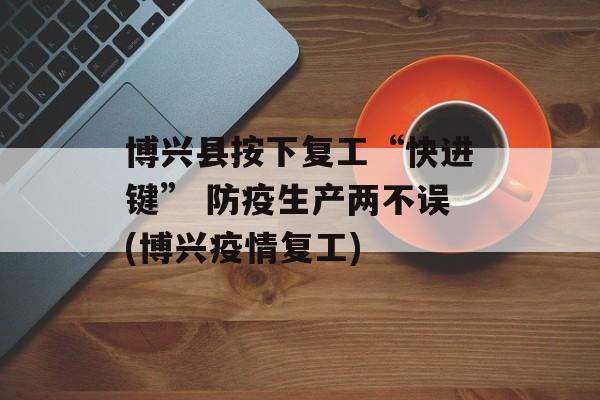 博兴县按下复工“快进键” 防疫生产两不误(博兴疫情复工)