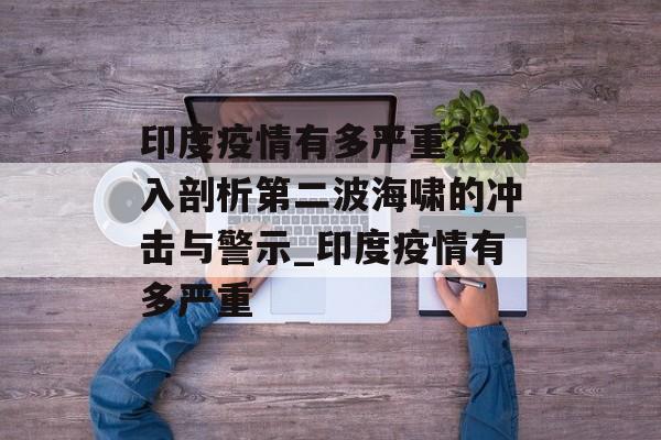 印度疫情有多严重？深入剖析第二波海啸的冲击与警示_印度疫情有多严重