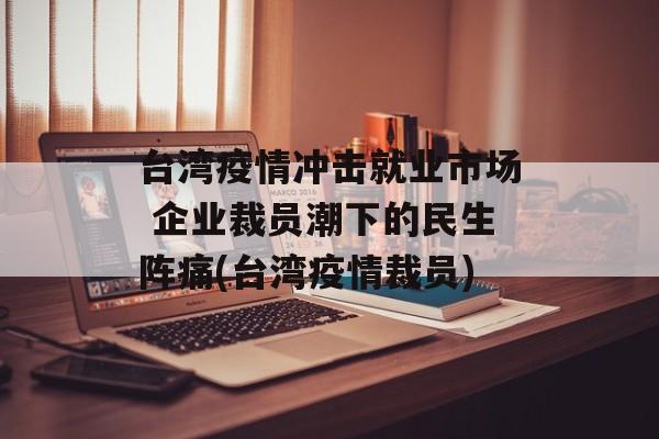 台湾疫情冲击就业市场 企业裁员潮下的民生阵痛(台湾疫情裁员)