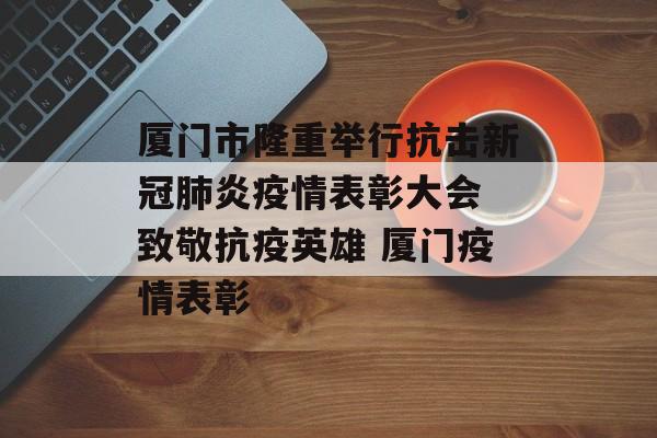 厦门市隆重举行抗击新冠肺炎疫情表彰大会 致敬抗疫英雄 厦门疫情表彰