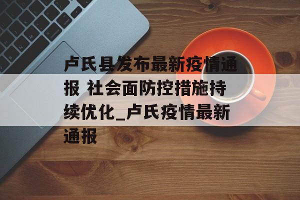 卢氏县发布最新疫情通报 社会面防控措施持续优化_卢氏疫情最新通报
