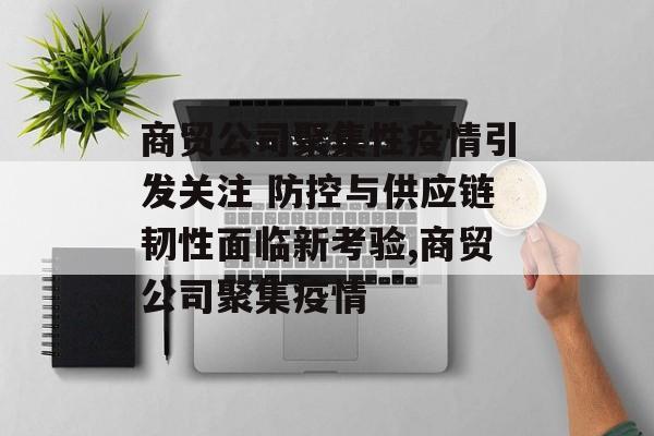商贸公司聚集性疫情引发关注 防控与供应链韧性面临新考验,商贸公司聚集疫情