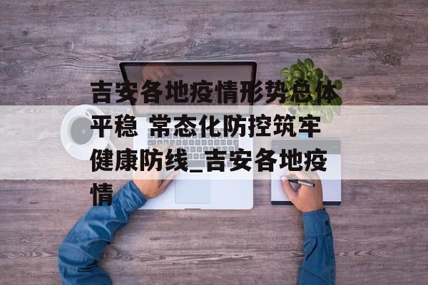 吉安各地疫情形势总体平稳 常态化防控筑牢健康防线_吉安各地疫情