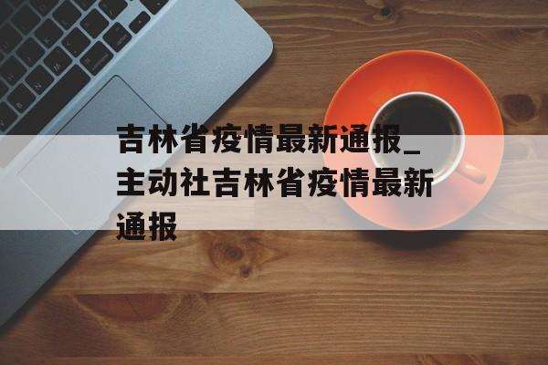 吉林省疫情最新通报_主动社吉林省疫情最新通报