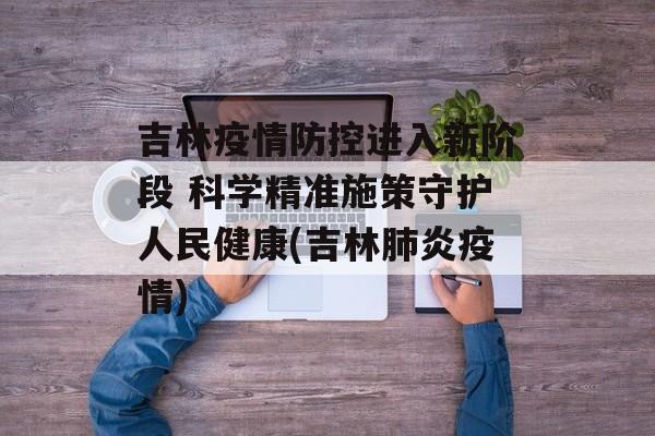 吉林疫情防控进入新阶段 科学精准施策守护人民健康(吉林肺炎疫情)