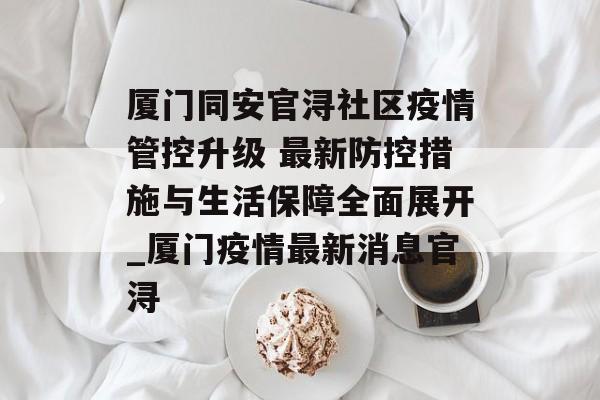 厦门同安官浔社区疫情管控升级 最新防控措施与生活保障全面展开_厦门疫情最新消息官浔