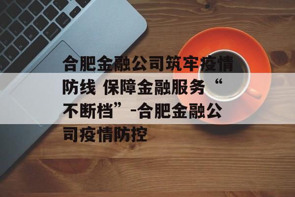合肥金融公司筑牢疫情防线 保障金融服务“不断档”-合肥金融公司疫情防控