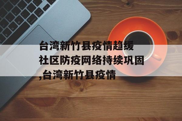 台湾新竹县疫情趋缓 社区防疫网络持续巩固,台湾新竹县疫情