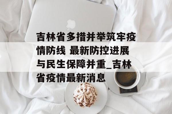 吉林省多措并举筑牢疫情防线 最新防控进展与民生保障并重_吉林省疫情最新消息