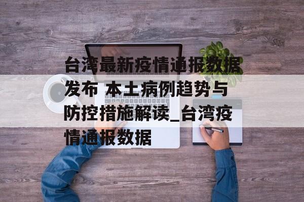台湾最新疫情通报数据发布 本土病例趋势与防控措施解读_台湾疫情通报数据