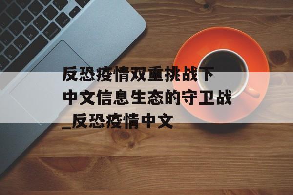 反恐疫情双重挑战下 中文信息生态的守卫战_反恐疫情中文