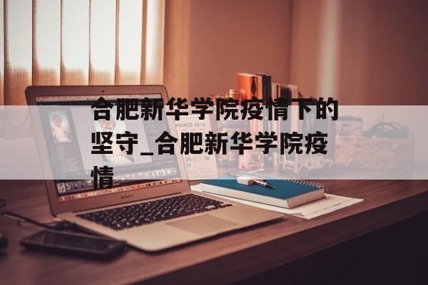 合肥新华学院疫情下的坚守_合肥新华学院疫情