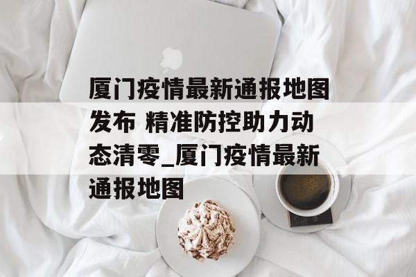 厦门疫情最新通报地图发布 精准防控助力动态清零_厦门疫情最新通报地图