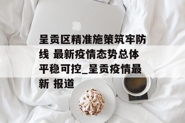 呈贡区精准施策筑牢防线 最新疫情态势总体平稳可控_呈贡疫情最新 报道