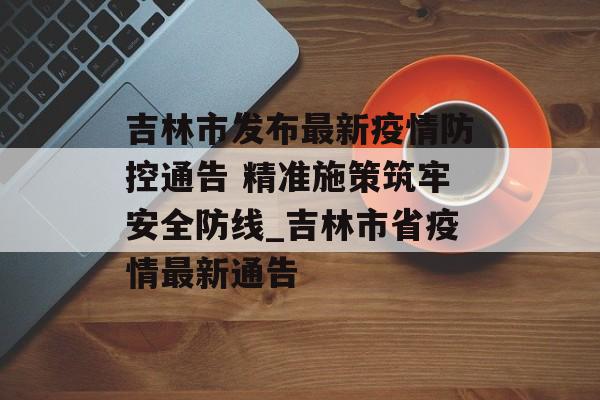 吉林市发布最新疫情防控通告 精准施策筑牢安全防线_吉林市省疫情最新通告