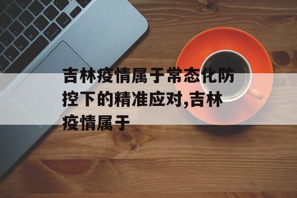 吉林疫情属于常态化防控下的精准应对,吉林疫情属于