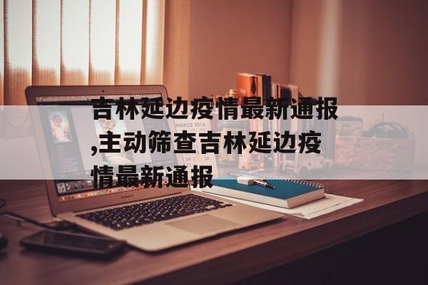 吉林延边疫情最新通报,主动筛查吉林延边疫情最新通报