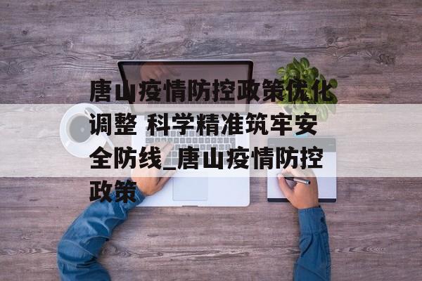 唐山疫情防控政策优化调整 科学精准筑牢安全防线_唐山疫情防控政策