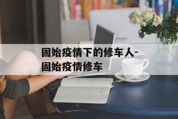 固始疫情下的修车人-固始疫情修车