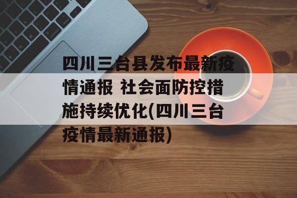 四川三台县发布最新疫情通报 社会面防控措施持续优化(四川三台疫情最新通报)
