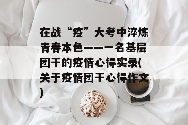 在战“疫”大考中淬炼青春本色——一名基层团干的疫情心得实录(关于疫情团干心得作文)