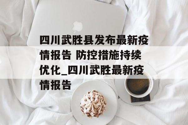 四川武胜县发布最新疫情报告 防控措施持续优化_四川武胜最新疫情报告