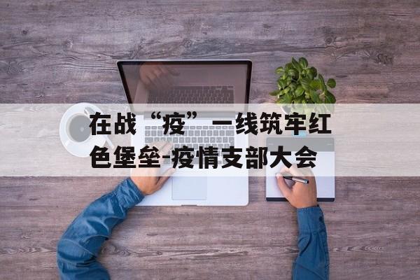 在战“疫”一线筑牢红色堡垒-疫情支部大会