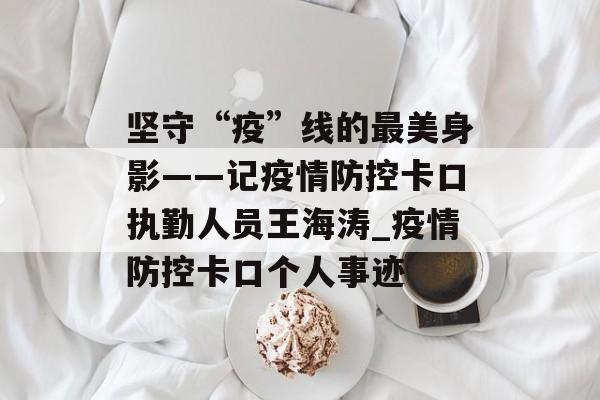 坚守“疫”线的最美身影——记疫情防控卡口执勤人员王海涛_疫情防控卡口个人事迹