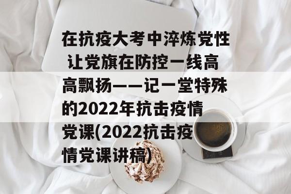 在抗疫大考中淬炼党性 让党旗在防控一线高高飘扬——记一堂特殊的2022年抗击疫情党课(2022抗击疫情党课讲稿)
