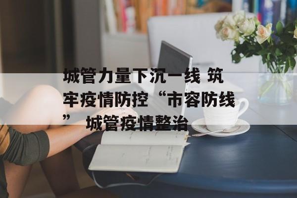 城管力量下沉一线 筑牢疫情防控“市容防线” 城管疫情整治