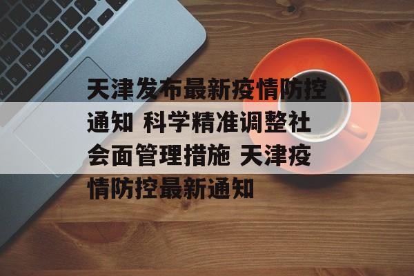 天津发布最新疫情防控通知 科学精准调整社会面管理措施 天津疫情防控最新通知