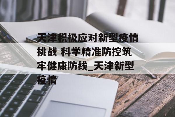 天津积极应对新型疫情挑战 科学精准防控筑牢健康防线_天津新型疫情