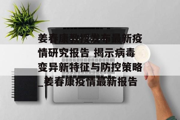 姜春康教授发布最新疫情研究报告 揭示病毒变异新特征与防控策略_姜春康疫情最新报告