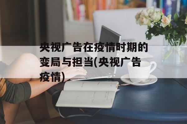 央视广告在疫情时期的变局与担当(央视广告疫情)