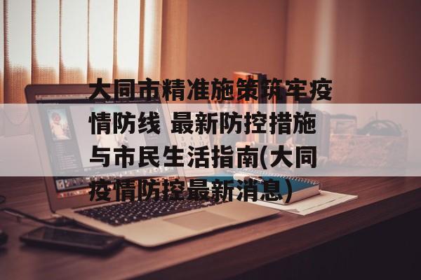 大同市精准施策筑牢疫情防线 最新防控措施与市民生活指南(大同疫情防控最新消息)
