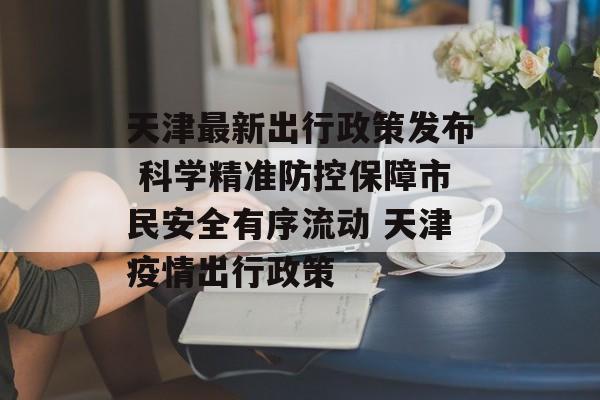 天津最新出行政策发布 科学精准防控保障市民安全有序流动 天津疫情出行政策