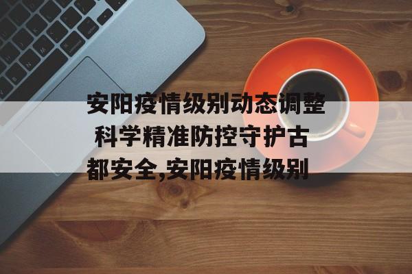 安阳疫情级别动态调整 科学精准防控守护古都安全,安阳疫情级别