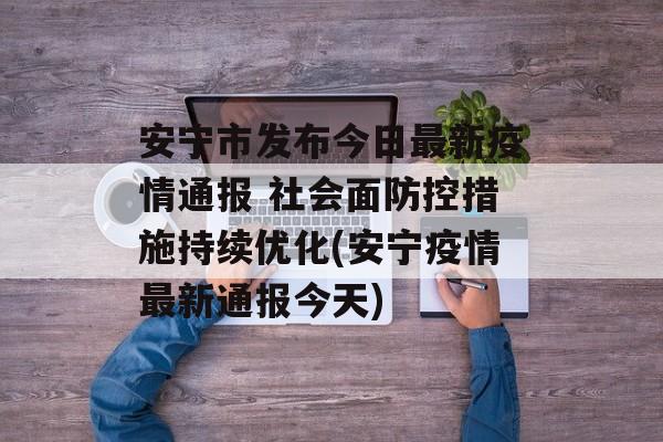 安宁市发布今日最新疫情通报 社会面防控措施持续优化(安宁疫情最新通报今天)