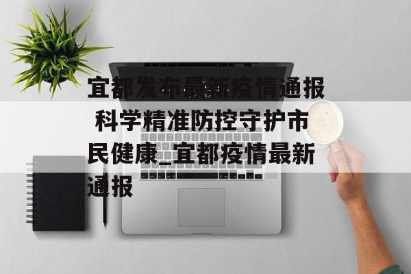 宜都发布最新疫情通报 科学精准防控守护市民健康_宜都疫情最新通报