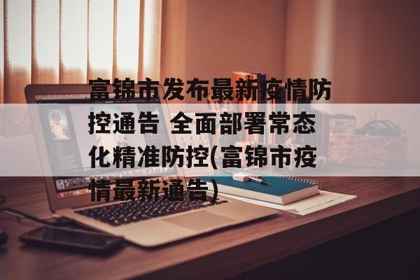 富锦市发布最新疫情防控通告 全面部署常态化精准防控(富锦市疫情最新通告)