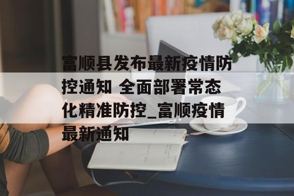 富顺县发布最新疫情防控通知 全面部署常态化精准防控_富顺疫情最新通知