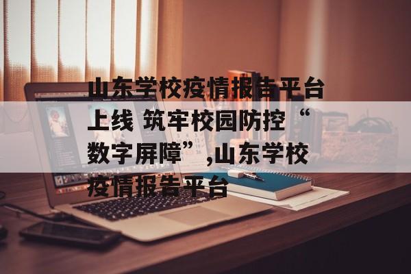 山东学校疫情报告平台上线 筑牢校园防控“数字屏障”,山东学校疫情报告平台