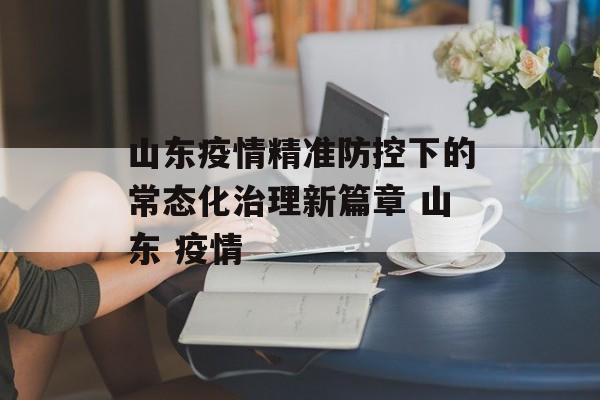 山东疫情精准防控下的常态化治理新篇章 山东 疫情