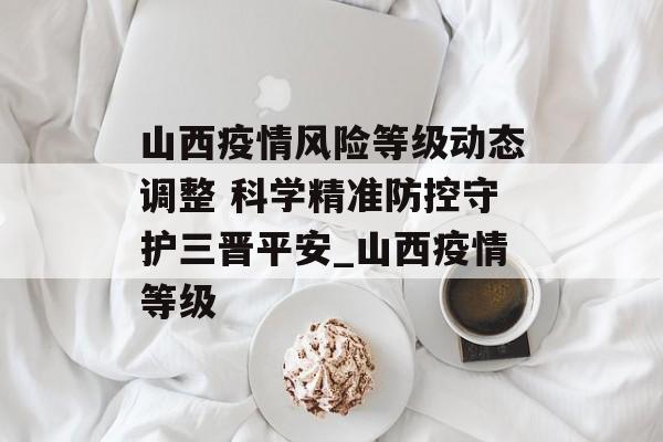 山西疫情风险等级动态调整 科学精准防控守护三晋平安_山西疫情等级