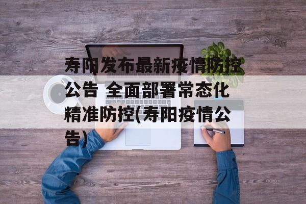寿阳发布最新疫情防控公告 全面部署常态化精准防控(寿阳疫情公告)