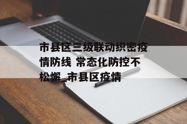 市县区三级联动织密疫情防线 常态化防控不松懈_市县区疫情