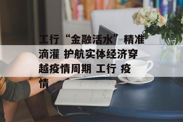 工行“金融活水”精准滴灌 护航实体经济穿越疫情周期 工行 疫情